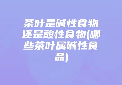 茶叶是碱性食物还是酸性食物(哪些茶叶属碱性食品)