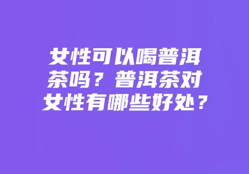 女性可以喝普洱茶吗？普洱茶对女性有哪些好处？