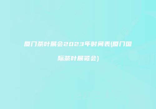 厦门茶叶展会2023年时间表(厦门国际茶叶展览会)