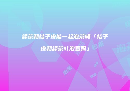 绿茶和桔子皮能一起泡茶吗「桔子皮和绿茶叶泡着喝」