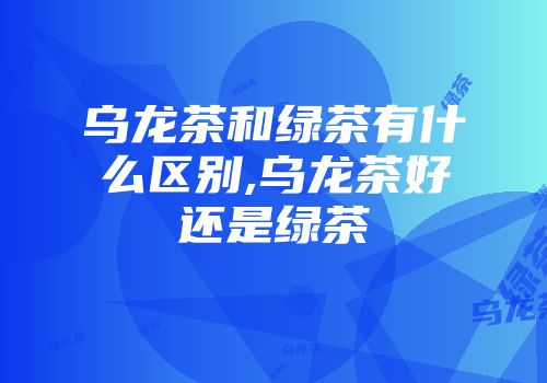 乌龙茶和绿茶有什么区别,乌龙茶好还是绿茶