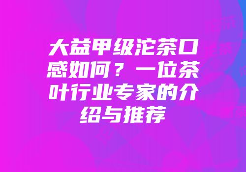 大益甲级沱茶口感如何？一位茶叶行业专家的介绍与推荐