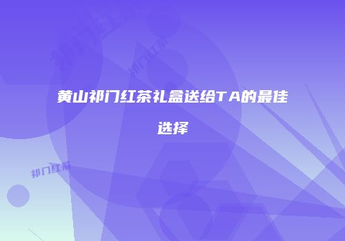 黄山祁门红茶礼盒送给TA的最佳选择