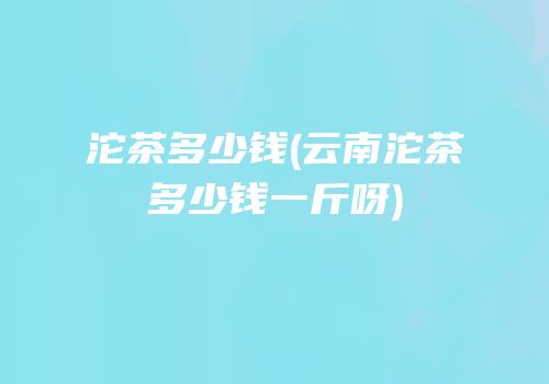 沱茶多少钱(云南沱茶多少钱一斤呀)