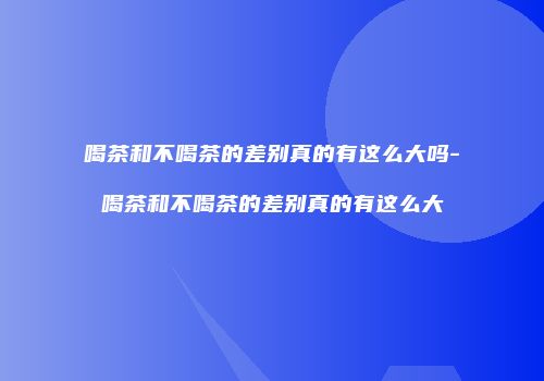 喝茶和不喝茶的差别真的有这么大吗-喝茶和不喝茶的差别真的有这么大