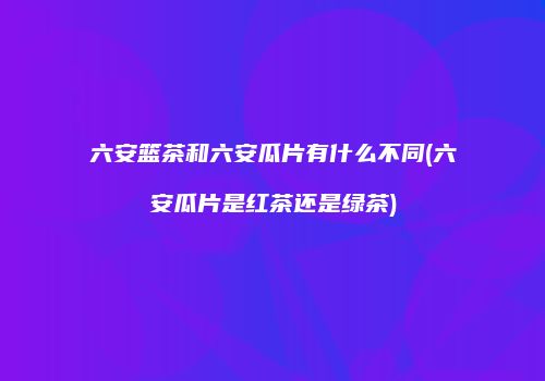 六安篮茶和六安瓜片有什么不同(六安瓜片是红茶还是绿茶)