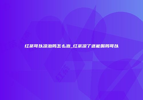 红茶可以凉泡吗怎么泡_红茶凉了还能喝吗可以