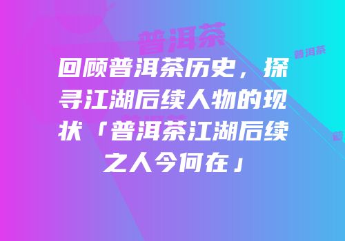 回顾普洱茶历史，探寻江湖后续人物的现状「普洱茶江湖后续之人今何在」