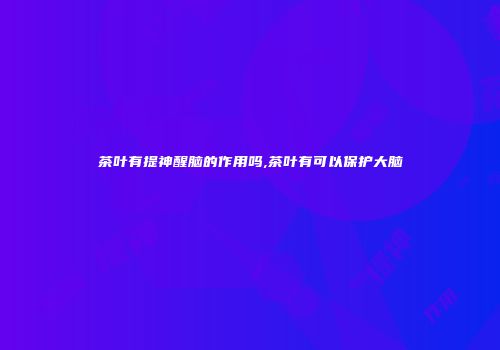 茶叶有提神醒脑的作用吗,茶叶有可以保护大脑