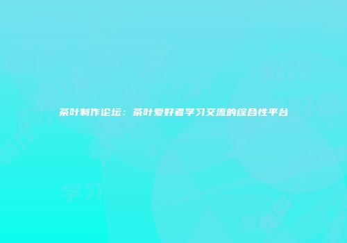 茶叶制作论坛：茶叶爱好者学习交流的综合性平台