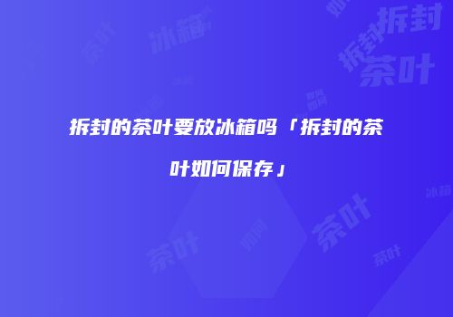 拆封的茶叶要放冰箱吗「拆封的茶叶如何保存」