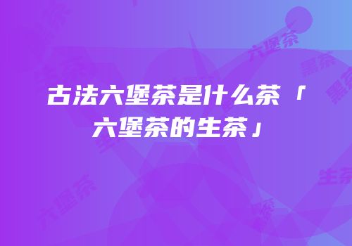 古法六堡茶是什么茶「六堡茶的生茶」