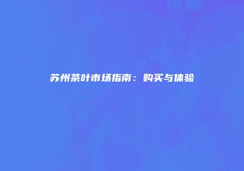 苏州茶叶市场指南：购买与体验