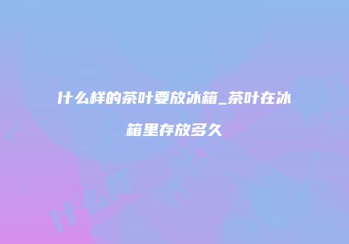 什么样的茶叶要放冰箱_茶叶在冰箱里存放多久