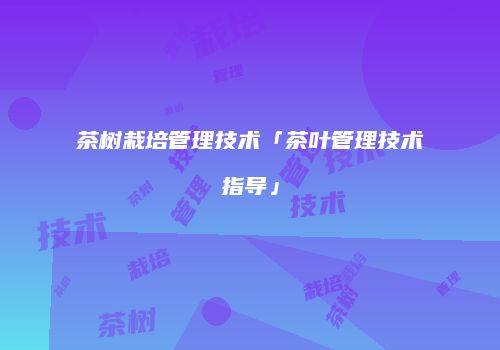 茶树栽培管理技术「茶叶管理技术指导」