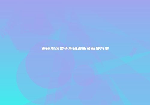 盖碗泡茶烫手原因解析及解决方法