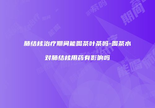 肺结核治疗期间能喝茶叶茶吗-喝茶水对肺结核用药有影响吗