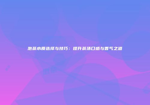 泡茶水质选择与技巧：提升茶汤口感与香气之道