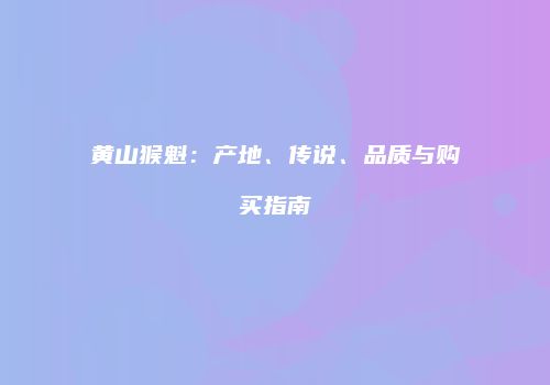 黄山猴魁：产地、传说、品质与购买指南