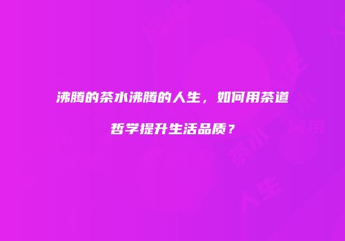 沸腾的茶水沸腾的人生，如何用茶道哲学提升生活品质？