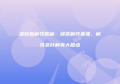 茶叶酸碱性揭秘：绿茶碱性最强，碱性茶叶种类大盘点
