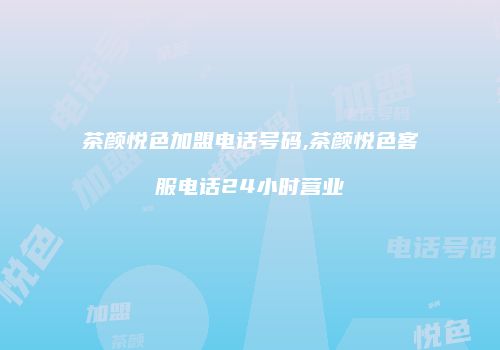 茶颜悦色加盟电话号码,茶颜悦色客服电话24小时营业