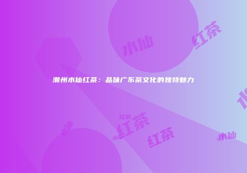 潮州水仙红茶：品味广东茶文化的独特魅力
