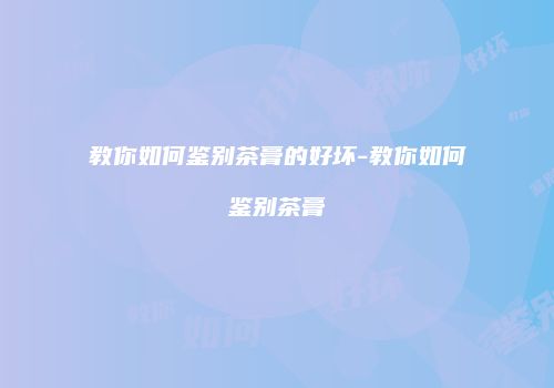 教你如何鉴别茶膏的好坏-教你如何鉴别茶膏