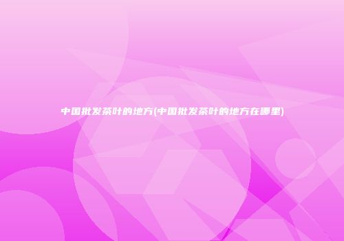 中国批发茶叶的地方(中国批发茶叶的地方在哪里)