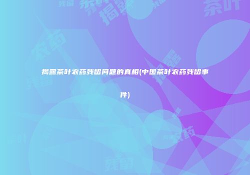 揭露茶叶农药残留问题的真相(中国茶叶农药残留事件)