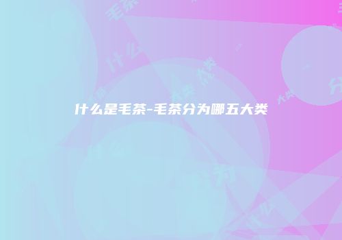 什么是毛茶-毛茶分为哪五大类
