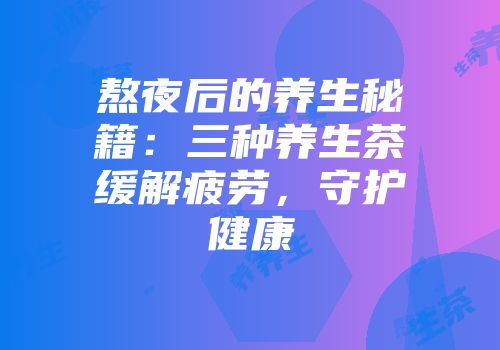 熬夜后的养生秘籍：三种养生茶缓解疲劳，守护健康