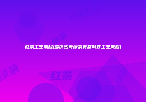 红茶工艺流程(扁形炒青绿茶青茶制作工艺流程)