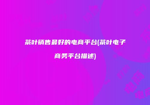 茶叶销售最好的电商平台(茶叶电子商务平台描述)