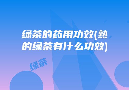 绿茶的药用功效(熟的绿茶有什么功效)