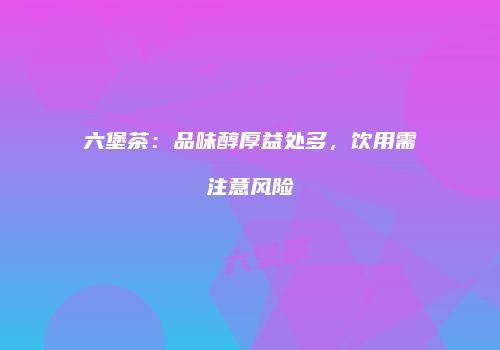 六堡茶：品味醇厚益处多，饮用需注意风险