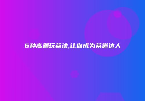 6种高端玩茶法,让你成为茶道达人