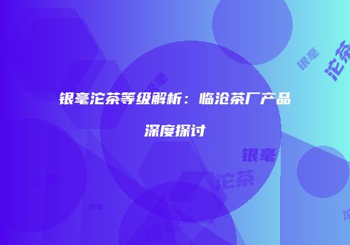 银毫沱茶等级解析：临沧茶厂产品深度探讨