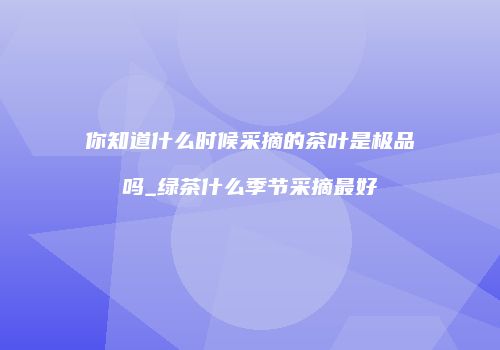 你知道什么时候采摘的茶叶是极品吗_绿茶什么季节采摘最好