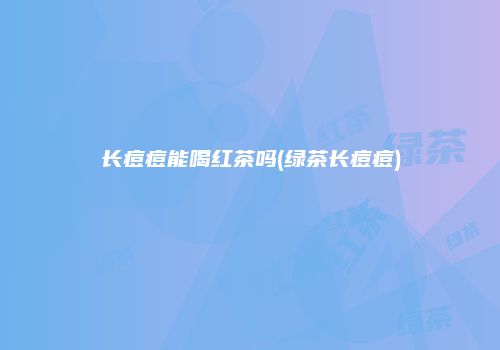 长痘痘能喝红茶吗(绿茶长痘痘)