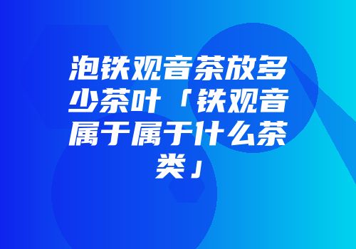 泡铁观音茶放多少茶叶「铁观音属于属于什么茶类」