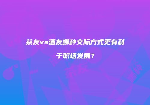 茶友vs酒友哪种交际方式更有利于职场发展？