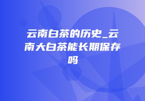 云南白茶的历史_云南大白茶能长期保存吗