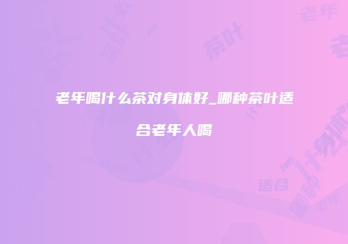 老年喝什么茶对身体好_哪种茶叶适合老年人喝