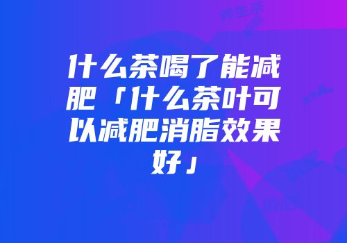 什么茶喝了能减肥「什么茶叶可以减肥消脂效果好」