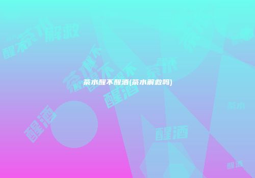 茶水醒不醒酒(茶水解救吗)