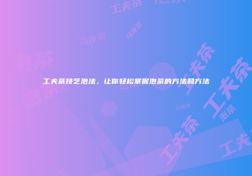 工夫茶技艺泡法，让你轻松掌握泡茶的方法和方法