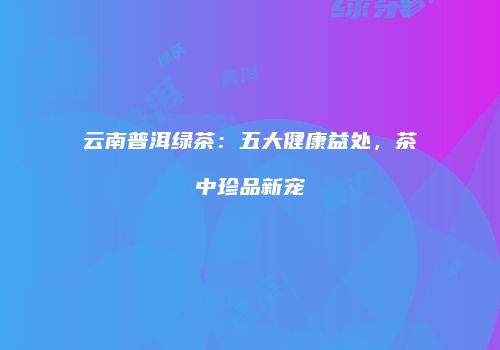 云南普洱绿茶：五大健康益处，茶中珍品新宠