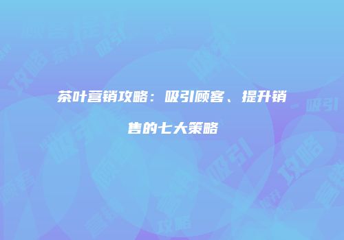 茶叶营销攻略：吸引顾客、提升销售的七大策略