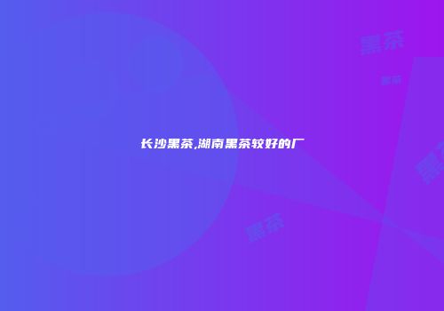 长沙黑茶,湖南黑茶较好的厂